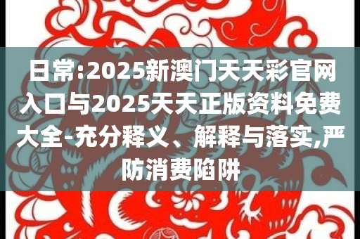 日常:2025新澳門天天彩官網入口與2025天天正版資料免費大全-充分釋義、解釋與落實,嚴防消費陷阱