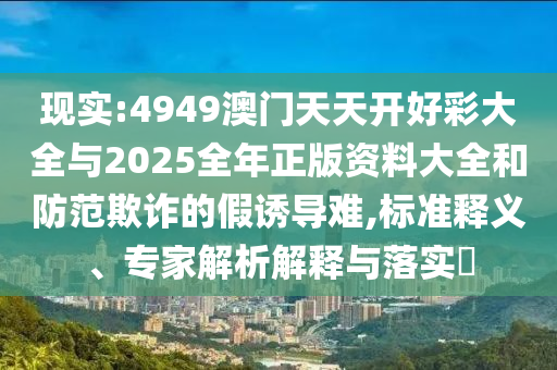 現實:4949澳門天天開好彩大全與2025全年正版資料大全和防范欺詐的假誘導難,標準釋義、專家解析解釋與落實?