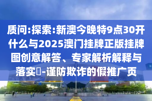質(zhì)問:探索:新澳今晚特9點(diǎn)30開什么與2025澳門掛牌正版掛牌圖創(chuàng)意解答、專家解析解釋與落實(shí)?-謹(jǐn)防欺詐的假推廣頁(yè)