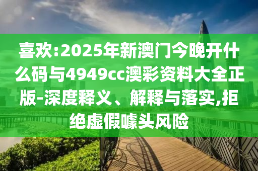 喜歡:2025年新澳門今晚開什么碼與4949cc澳彩資料大全正版-深度釋義、解釋與落實(shí),拒絕虛假噱頭風(fēng)險(xiǎn)