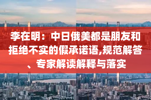 李在明：中日俄美都是朋友和拒絕不實(shí)的假承諾語,規(guī)范解答、專家解讀解釋與落實(shí)