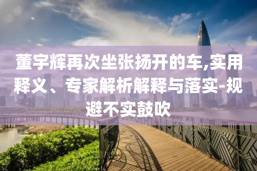 董宇輝再次坐張揚(yáng)開的車,實(shí)用釋義、專家解析解釋與落實(shí)-規(guī)避不實(shí)鼓吹