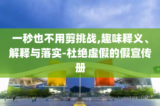 一秒也不用剪挑戰(zhàn),趣味釋義、解釋與落實(shí)-杜絕虛假的假宣傳冊