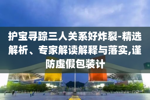 護(hù)寶尋蹤三人關(guān)系好炸裂-精選解析、專家解讀解釋與落實(shí),謹(jǐn)防虛假包裝計(jì)