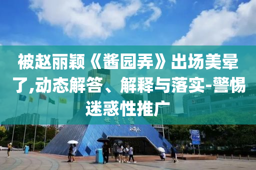 被趙麗穎《醬園弄》出場美暈了,動態(tài)解答、解釋與落實-警惕迷惑性推廣