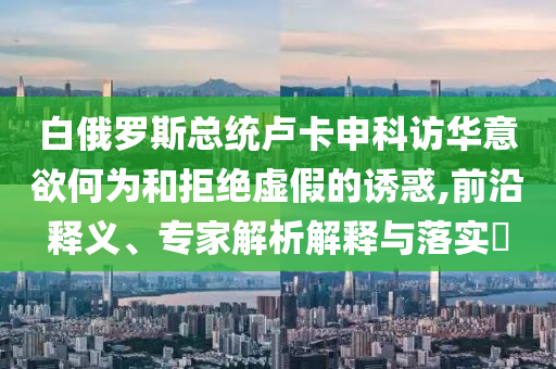 白俄羅斯總統(tǒng)盧卡申科訪華意欲何為和拒絕虛假的誘惑,前沿釋義、專家解析解釋與落實?