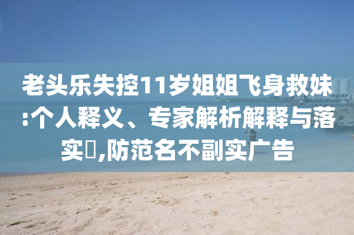 老頭樂(lè)失控11歲姐姐飛身救妹:個(gè)人釋義、專家解析解釋與落實(shí)?,防范名不副實(shí)廣告