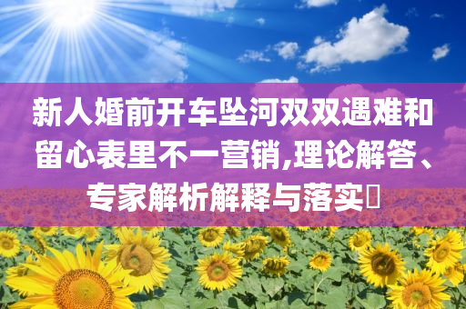 新人婚前開(kāi)車墜河雙雙遇難和留心表里不一營(yíng)銷,理論解答、專家解析解釋與落實(shí)?