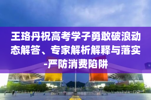 王珞丹祝高考學(xué)子勇敢破浪動(dòng)態(tài)解答、專家解析解釋與落實(shí)-嚴(yán)防消費(fèi)陷阱