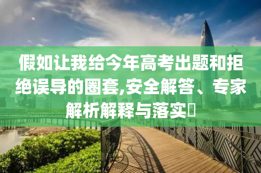 假如讓我給今年高考出題和拒絕誤導(dǎo)的圈套,安全解答、專家解析解釋與落實(shí)?