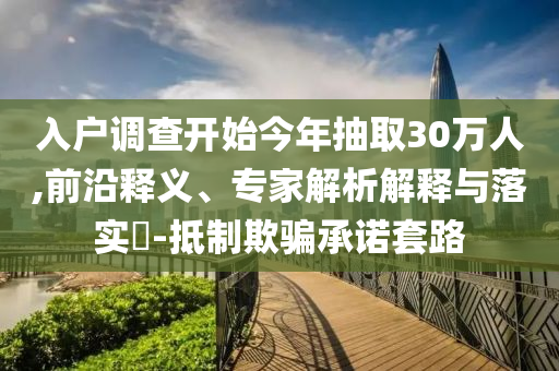 入戶調(diào)查開始今年抽取30萬人,前沿釋義、專家解析解釋與落實(shí)?-抵制欺騙承諾套路
