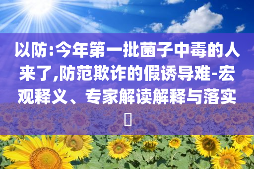 以防:今年第一批菌子中毒的人來了,防范欺詐的假誘導難-宏觀釋義、專家解讀解釋與落實?