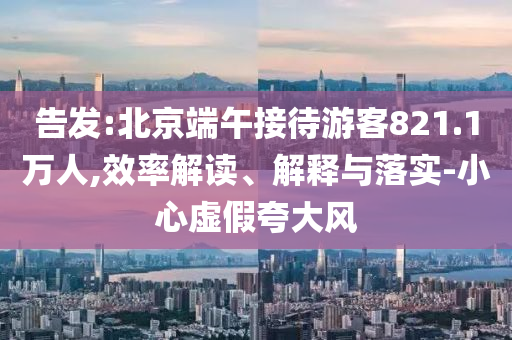 告發(fā):北京端午接待游客821.1萬人,效率解讀、解釋與落實-小心虛假夸大風