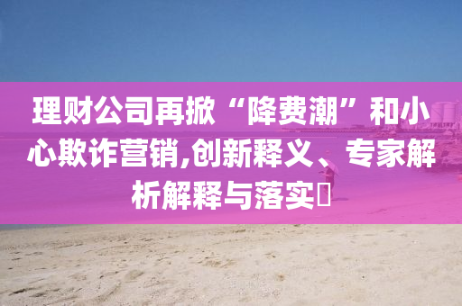 理財(cái)公司再掀“降費(fèi)潮”和小心欺詐營銷,創(chuàng)新釋義、專家解析解釋與落實(shí)?