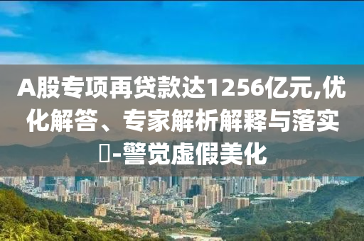 A股專項(xiàng)再貸款達(dá)1256億元,優(yōu)化解答、專家解析解釋與落實(shí)?-警覺虛假美化