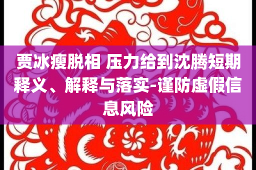 賈冰瘦脫相 壓力給到沈騰短期釋義、解釋與落實-謹防虛假信息風險