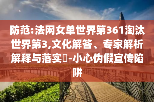 防范:法網(wǎng)女單世界第361淘汰世界第3,文化解答、專家解析解釋與落實?-小心偽假宣傳陷阱