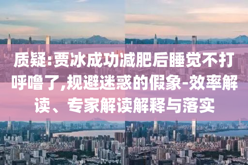 質疑:賈冰成功減肥后睡覺不打呼嚕了,規(guī)避迷惑的假象-效率解讀、專家解讀解釋與落實
