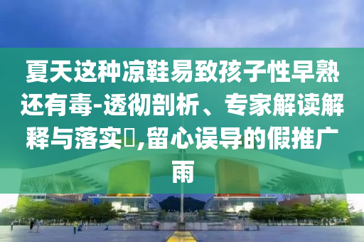 夏天這種涼鞋易致孩子性早熟還有毒-透徹剖析、專家解讀解釋與落實?,留心誤導的假推廣雨
