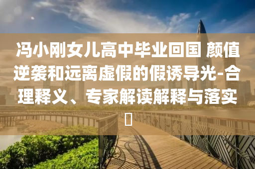 馮小剛女兒高中畢業(yè)回國 顏值逆襲和遠離虛假的假誘導光-合理釋義、專家解讀解釋與落實?