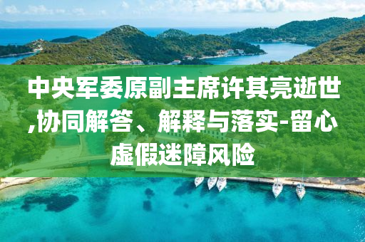 中央軍委原副主席許其亮逝世,協(xié)同解答、解釋與落實-留心虛假迷障風險