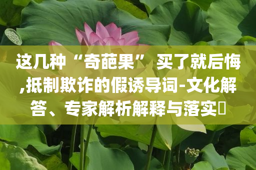 這幾種“奇葩果” 買了就后悔,抵制欺詐的假誘導詞-文化解答、專家解析解釋與落實?