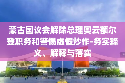 蒙古國議會解除總理奧云額爾登職務和警惕虛假炒作-務實釋義、解釋與落實