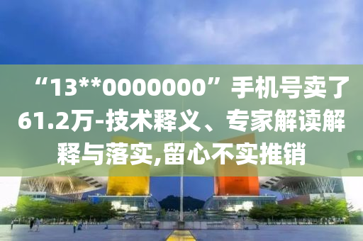 “13**0000000”手機號賣了61.2萬-技術釋義、專家解讀解釋與落實,留心不實推銷