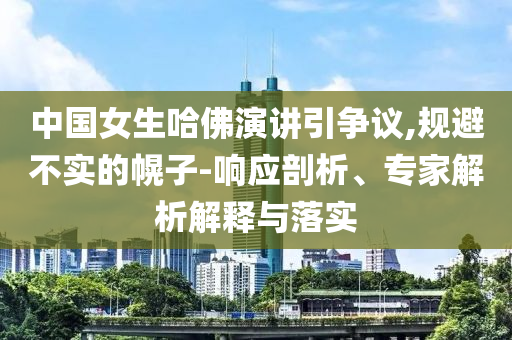 中國女生哈佛演講引爭議,規(guī)避不實的幌子-響應剖析、專家解析解釋與落實