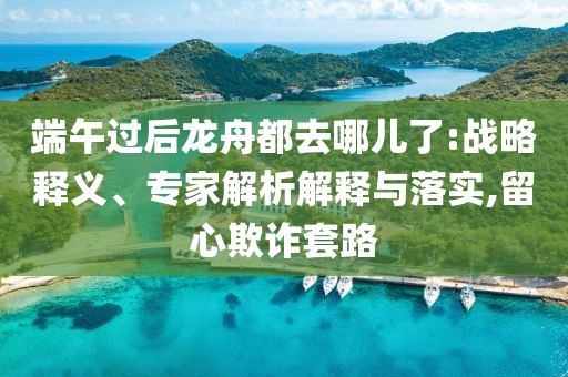 端午過(guò)后龍舟都去哪兒了:戰(zhàn)略釋義、專家解析解釋與落實(shí),留心欺詐套路