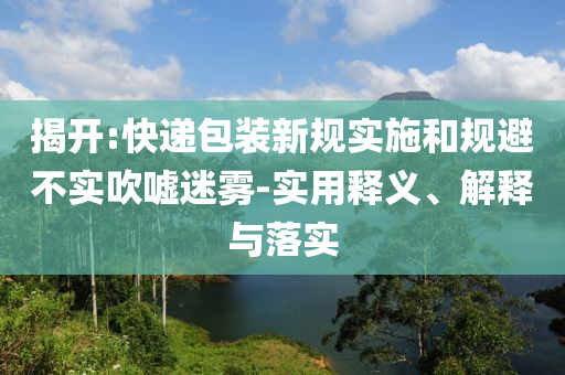 揭開(kāi):快遞包裝新規(guī)實(shí)施和規(guī)避不實(shí)吹噓迷霧-實(shí)用釋義、解釋與落實(shí)