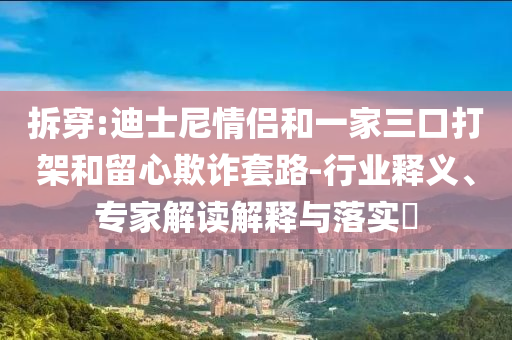 拆穿:迪士尼情侶和一家三口打架和留心欺詐套路-行業(yè)釋義、專家解讀解釋與落實(shí)?