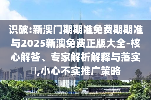 識破:新澳門期期準免費期期準與2025新澳免費正版大全-核心解答、專家解析解釋與落實?,小心不實推廣策略
