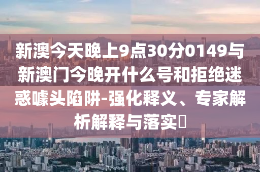 新澳今天晚上9點30分0149與新澳門今晚開什么號和拒絕迷惑噱頭陷阱-強化釋義、專家解析解釋與落實?