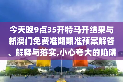 今天晚9點35開特馬開結(jié)果與新澳門免費準期期準預案解答、解釋與落實,小心夸大的陷阱