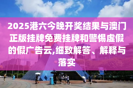 2025港六今晚開獎結(jié)果與澳門正版掛牌免費(fèi)掛牌和警惕虛假的假廣告云,細(xì)致解答、解釋與落實(shí)