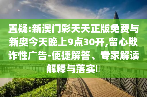 置疑:新澳門彩天天正版免費(fèi)與新奧今天晚上9點(diǎn)30開,留心欺詐性廣告-便捷解答、專家解讀解釋與落實(shí)?