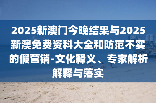 2025新澳門(mén)今晚結(jié)果與2025新澳免費(fèi)資科大全和防范不實(shí)的假營(yíng)銷-文化釋義、專家解析解釋與落實(shí)