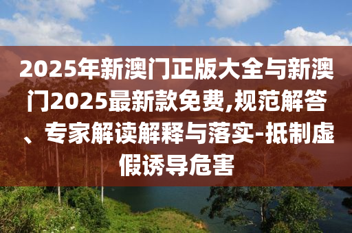 2025年新澳門(mén)正版大全與新澳門(mén)2025最新款免費(fèi),規(guī)范解答、專家解讀解釋與落實(shí)-抵制虛假誘導(dǎo)危害