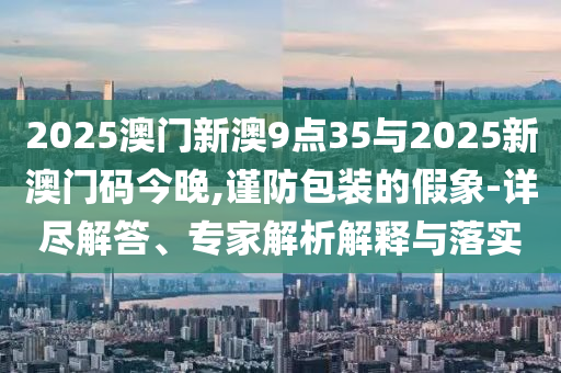 2025澳門新澳9點35與2025新澳門碼今晚,謹防包裝的假象-詳盡解答、專家解析解釋與落實