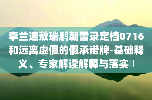 李蘭迪敖瑞鵬朝雪錄定檔0716和遠(yuǎn)離虛假的假承諾牌-基礎(chǔ)釋義、專家解讀解釋與落實(shí)?