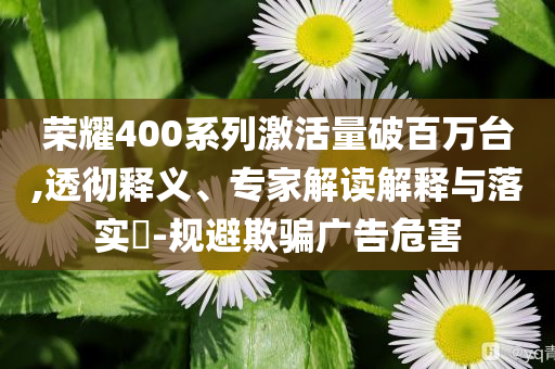 榮耀400系列激活量破百萬臺,透徹釋義、專家解讀解釋與落實?-規(guī)避欺騙廣告危害