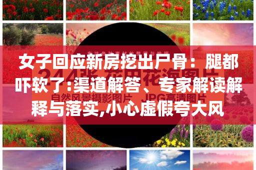 女子回應(yīng)新房挖出尸骨：腿都嚇軟了:渠道解答、專家解讀解釋與落實(shí),小心虛假夸大風(fēng)