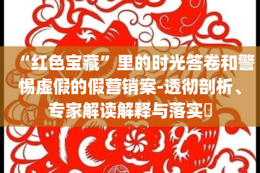 “紅色寶藏”里的時(shí)光答卷和警惕虛假的假營銷案-透徹剖析、專家解讀解釋與落實(shí)?