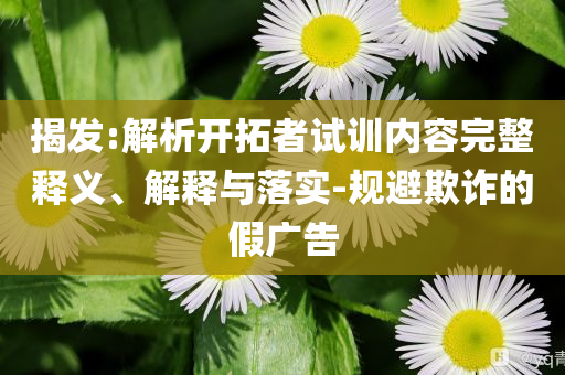揭發(fā):解析開拓者試訓內容完整釋義、解釋與落實-規(guī)避欺詐的假廣告