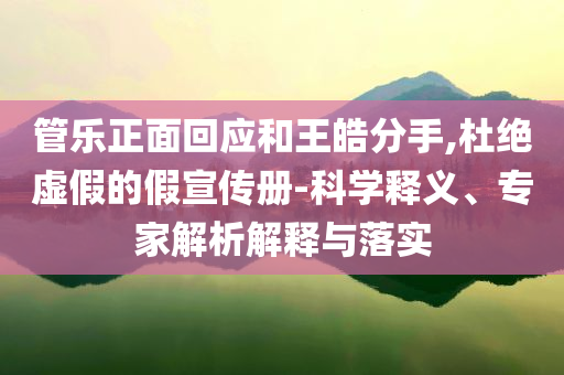 管樂正面回應和王皓分手,杜絕虛假的假宣傳冊-科學釋義、專家解析解釋與落實