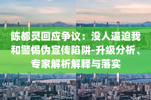 陳都靈回應爭議：沒人逼迫我和警惕偽宣傳陷阱-升級分析、專家解析解釋與落實