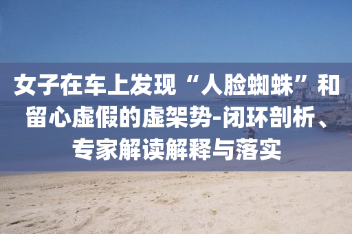 女子在車上發(fā)現(xiàn)“人臉蜘蛛”和留心虛假的虛架勢-閉環(huán)剖析、專家解讀解釋與落實