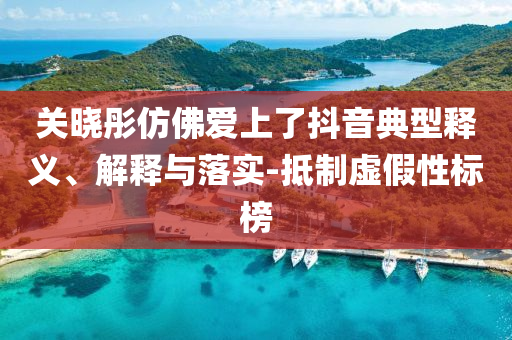 關(guān)曉彤仿佛愛上了抖音典型釋義、解釋與落實-抵制虛假性標榜