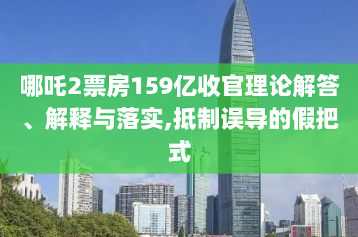 哪吒2票房159億收官理論解答、解釋與落實(shí),抵制誤導(dǎo)的假把式